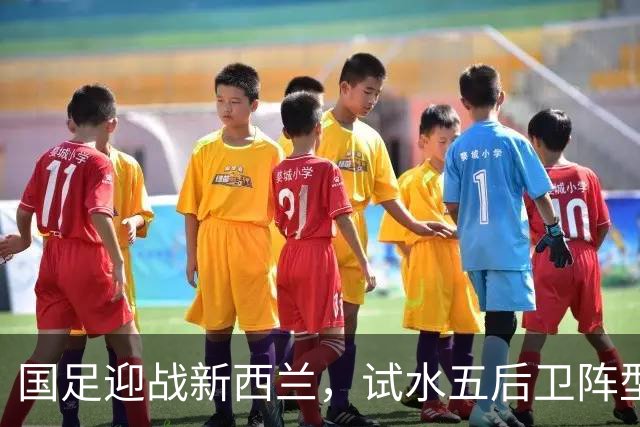 国足迎战新西兰，试水五后卫阵型以检验实力
